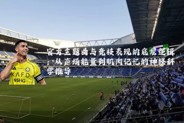 官方主题曲与竞技表现的底层逻辑：从声场能量到肌肉记忆的神经科学推导