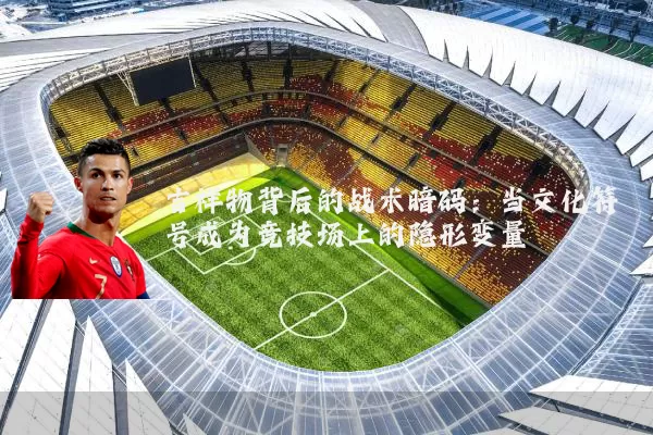 吉祥物背后的战术暗码:当文化符号成为竞技场上的隐形变量